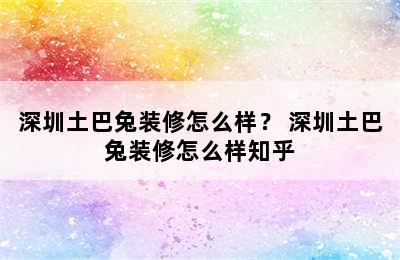 深圳土巴兔装修怎么样？ 深圳土巴兔装修怎么样知乎